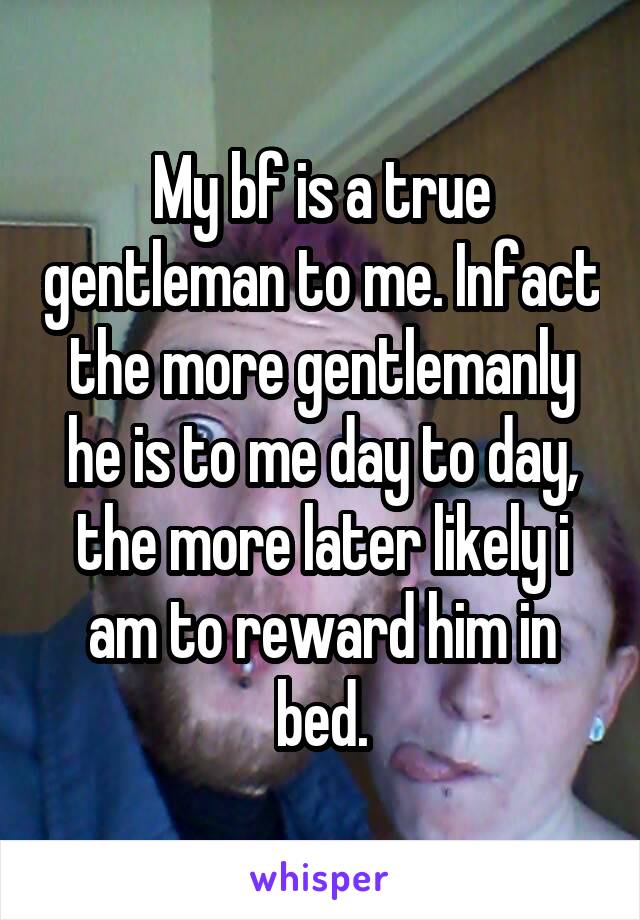 My bf is a true gentleman to me. Infact the more gentlemanly he is to me day to day, the more later likely i am to reward him in bed.