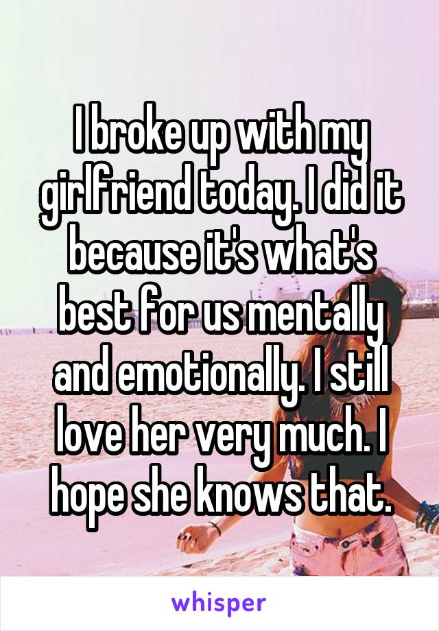 I broke up with my girlfriend today. I did it because it's what's best for us mentally and emotionally. I still love her very much. I hope she knows that.