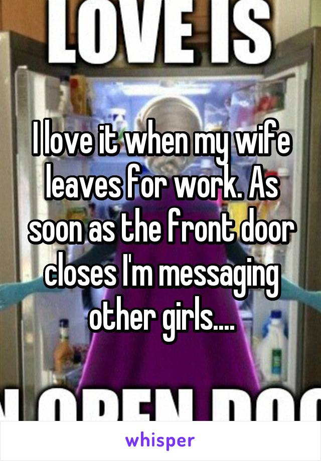 I love it when my wife leaves for work. As soon as the front door closes I'm messaging other girls....