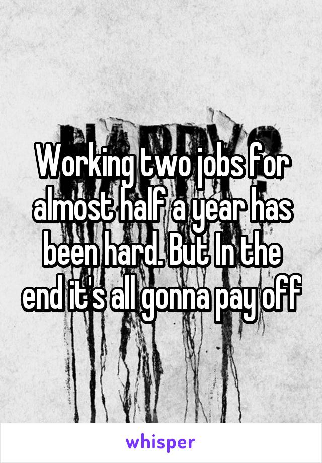 Working two jobs for almost half a year has been hard. But In the end it's all gonna pay off