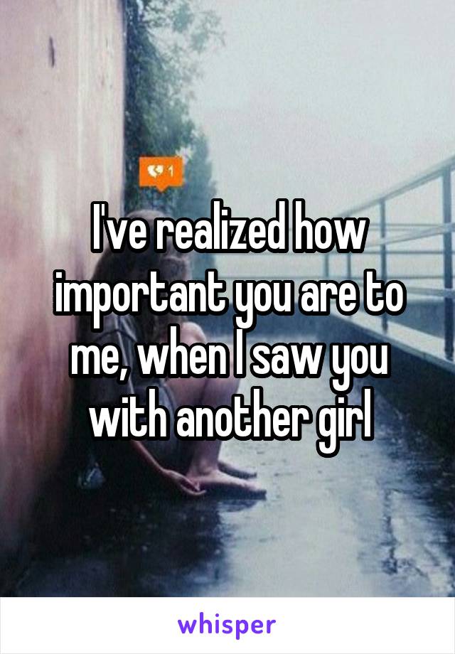 I've realized how important you are to me, when I saw you with another girl