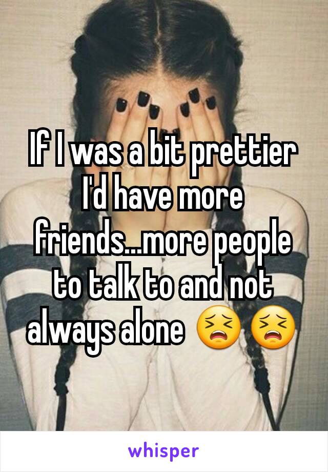 If I was a bit prettier I'd have more friends...more people to talk to and not always alone 😣😣