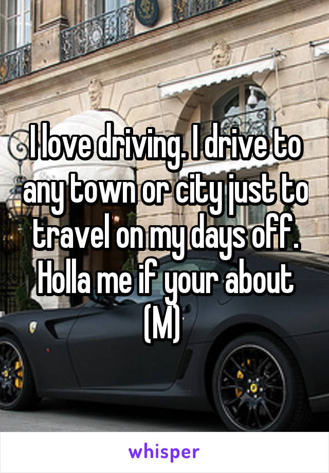 I love driving. I drive to any town or city just to travel on my days off. Holla me if your about (M) 