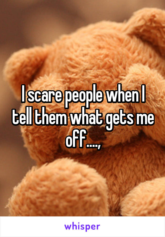 I scare people when I tell them what gets me off....,