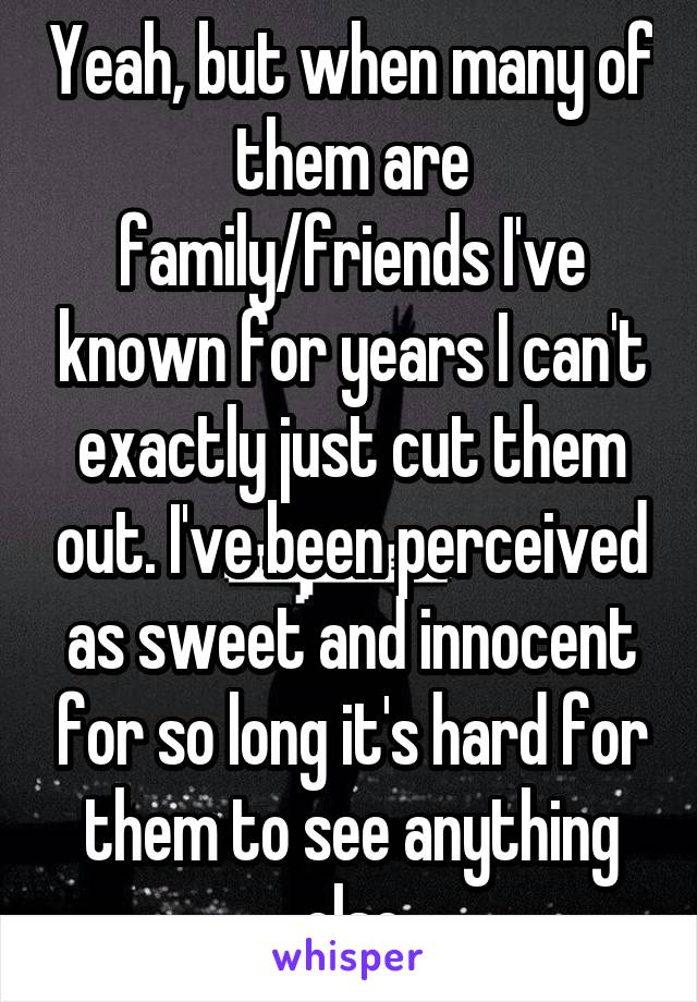 Yeah, but when many of them are family/friends I've known for years I can't exactly just cut them out. I've been perceived as sweet and innocent for so long it's hard for them to see anything else