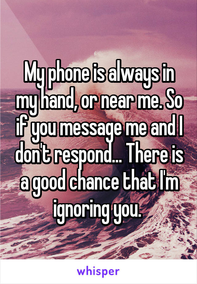 My phone is always in my hand, or near me. So if you message me and I don't respond... There is a good chance that I'm ignoring you. 