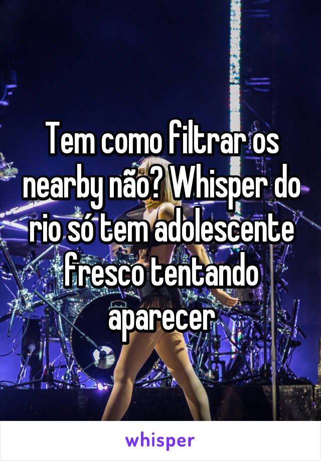 Tem como filtrar os nearby não? Whisper do rio só tem adolescente fresco tentando aparecer