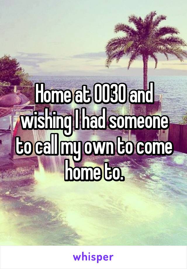 Home at 0030 and wishing I had someone to call my own to come home to.