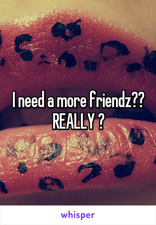 I need a more friendz?? REALLY ?