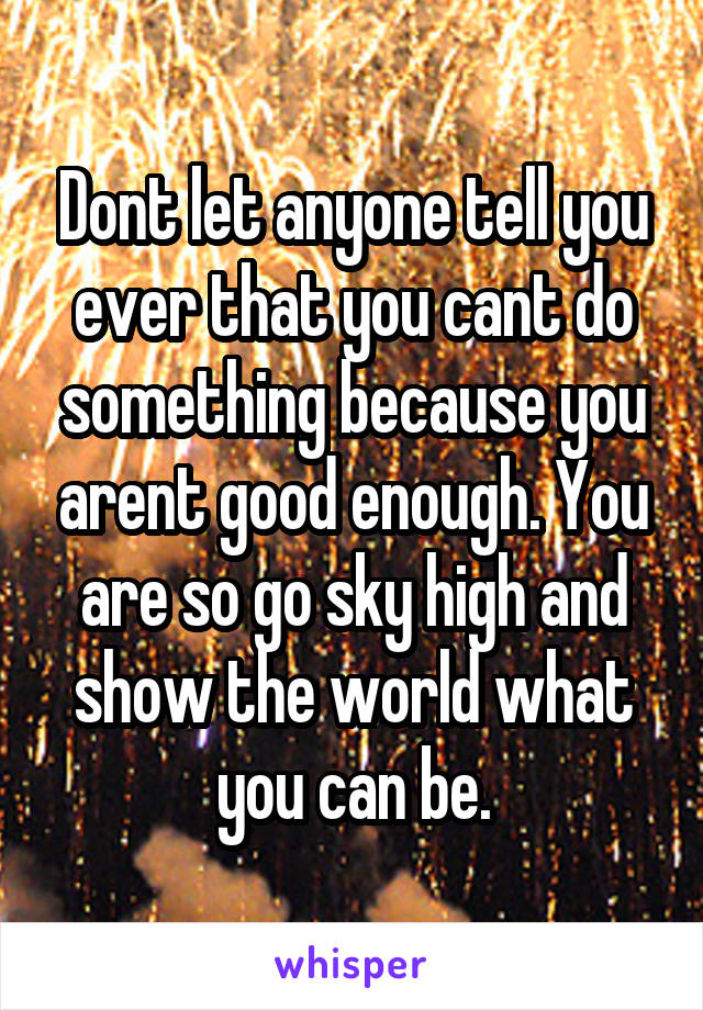 Dont let anyone tell you ever that you cant do something because you arent good enough. You are so go sky high and show the world what you can be.