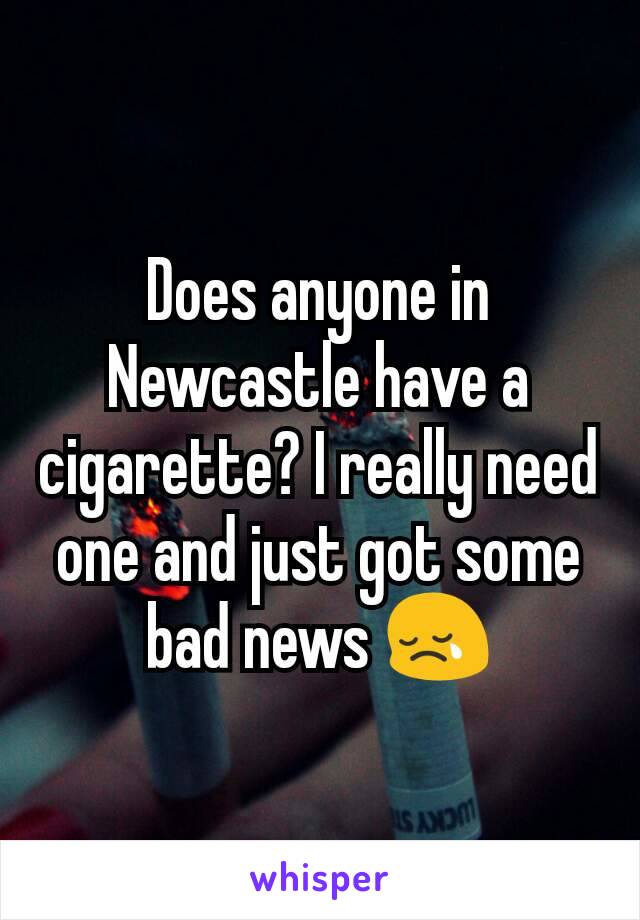 Does anyone in Newcastle have a cigarette? I really need one and just got some bad news 😢