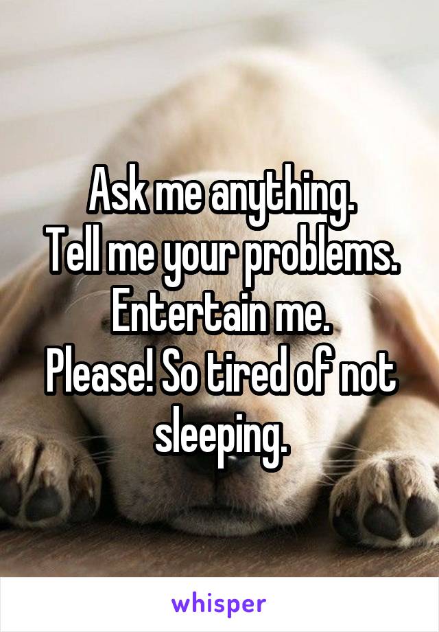 Ask me anything.
Tell me your problems.
Entertain me.
Please! So tired of not sleeping.