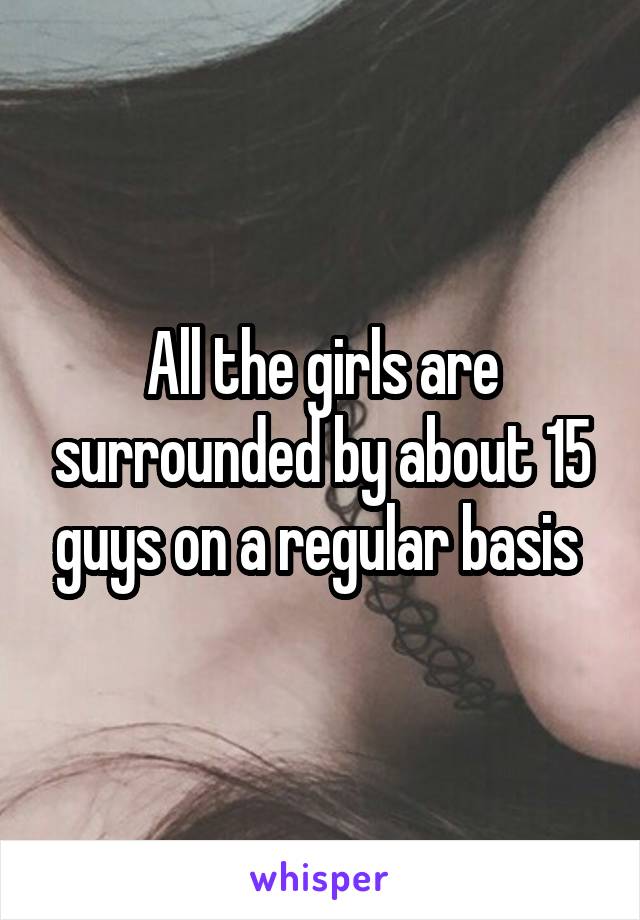 All the girls are surrounded by about 15 guys on a regular basis 