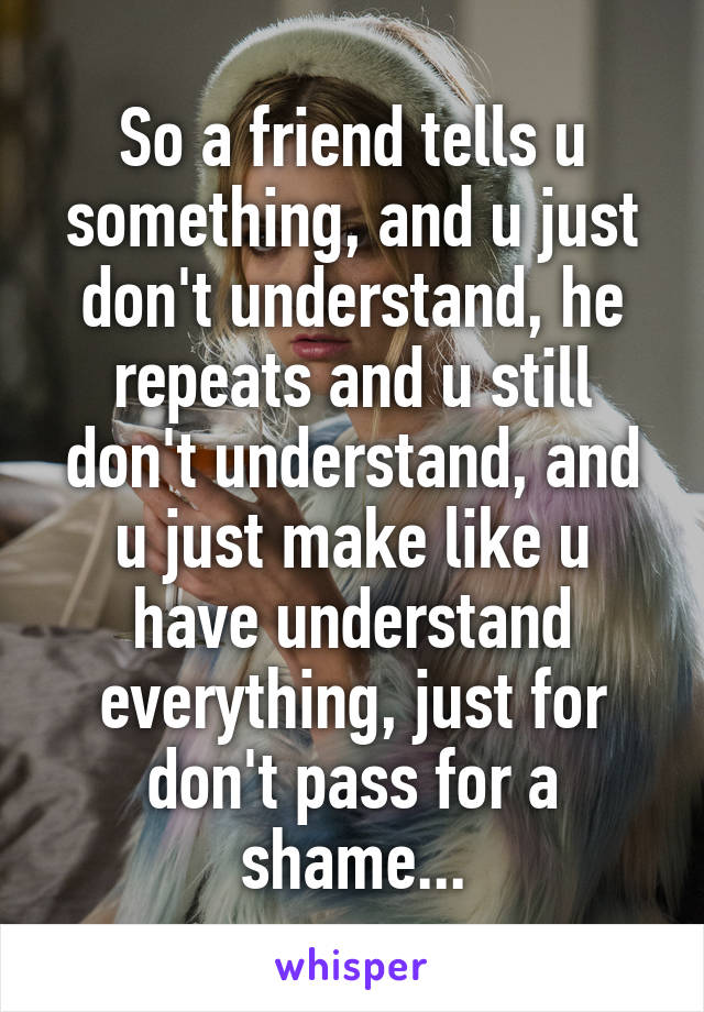 So a friend tells u something, and u just don't understand, he repeats and u still don't understand, and u just make like u have understand everything, just for don't pass for a shame...