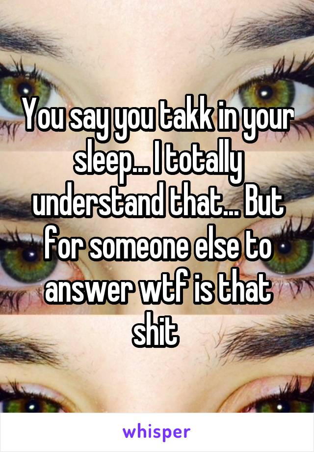 You say you takk in your sleep... I totally understand that... But for someone else to answer wtf is that shit 