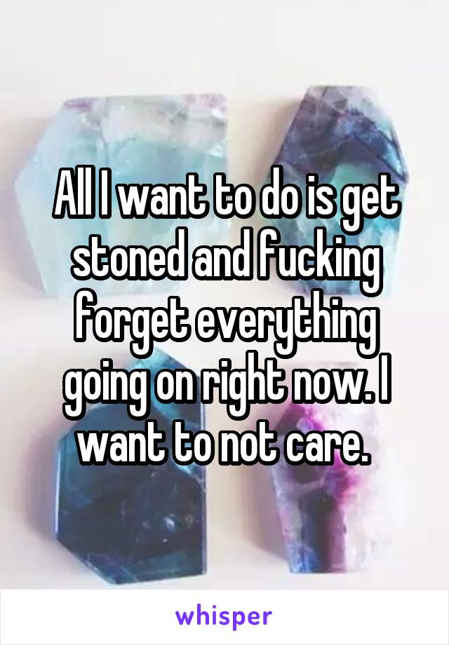 All I want to do is get stoned and fucking forget everything going on right now. I want to not care. 