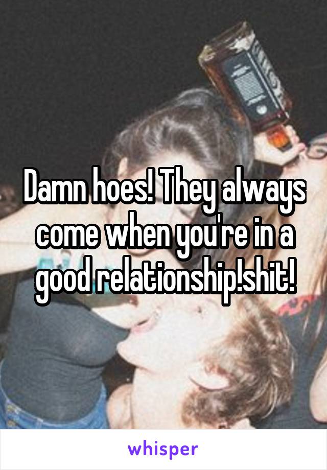 Damn hoes! They always come when you're in a good relationship!shit!