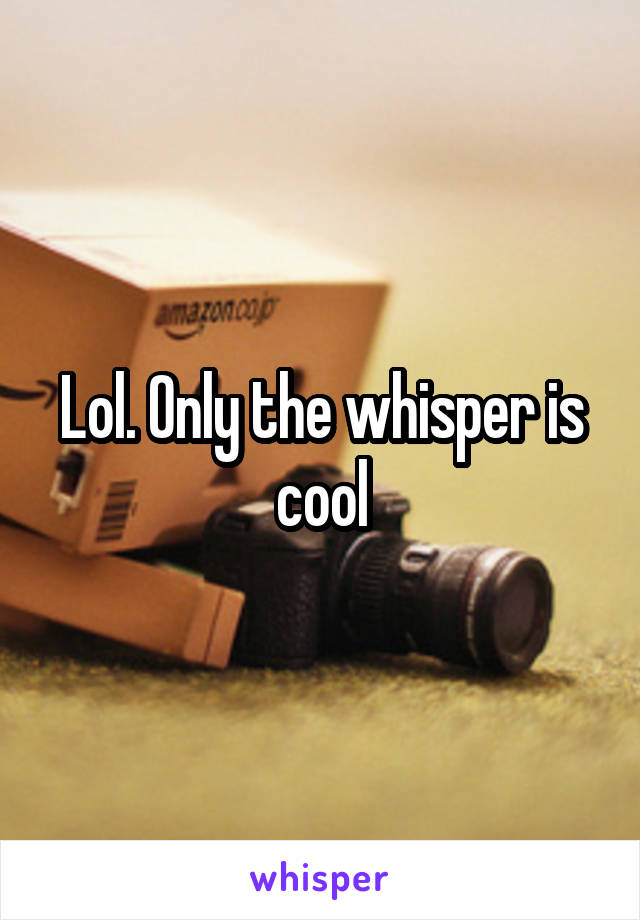 Lol. Only the whisper is cool