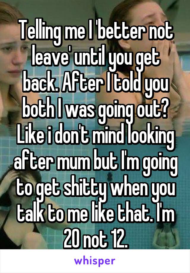 Telling me I 'better not leave' until you get back. After I told you both I was going out? Like i don't mind looking after mum but I'm going to get shitty when you talk to me like that. I'm 20 not 12.