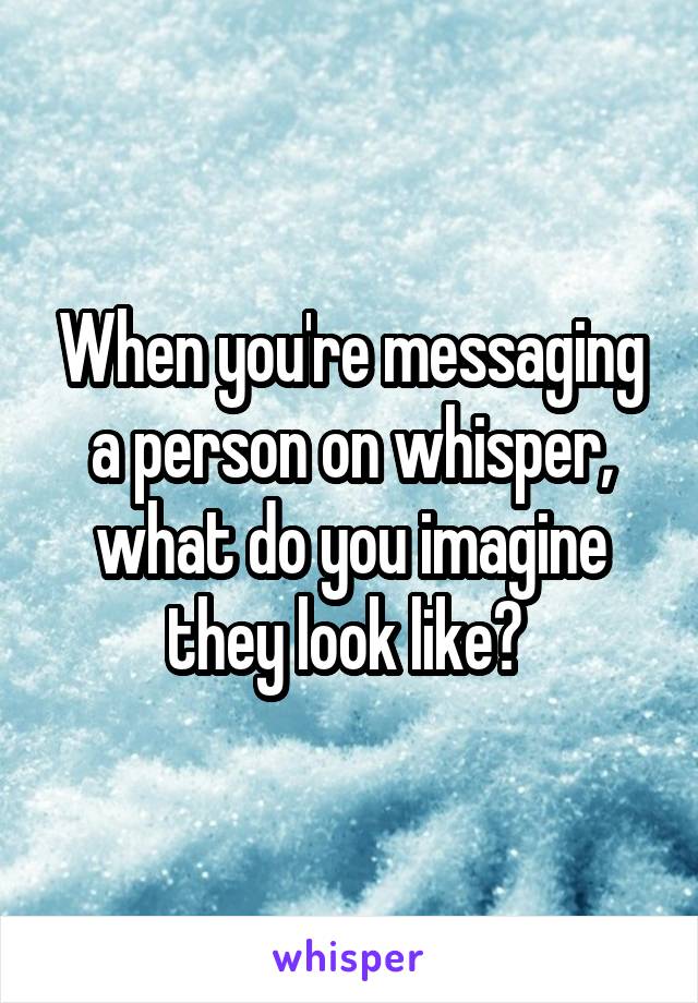 When you're messaging a person on whisper, what do you imagine they look like? 