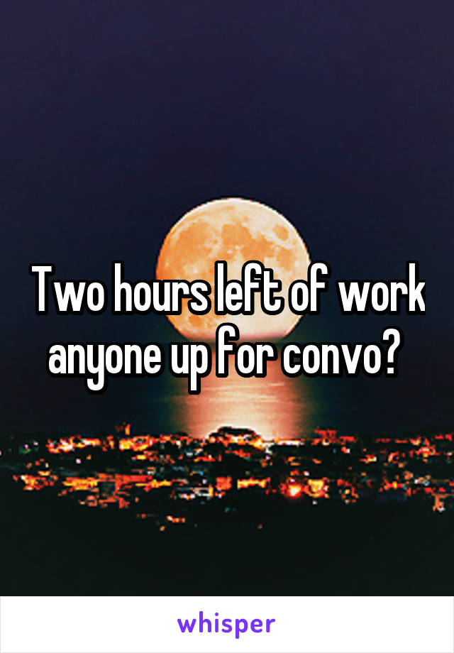 Two hours left of work anyone up for convo? 