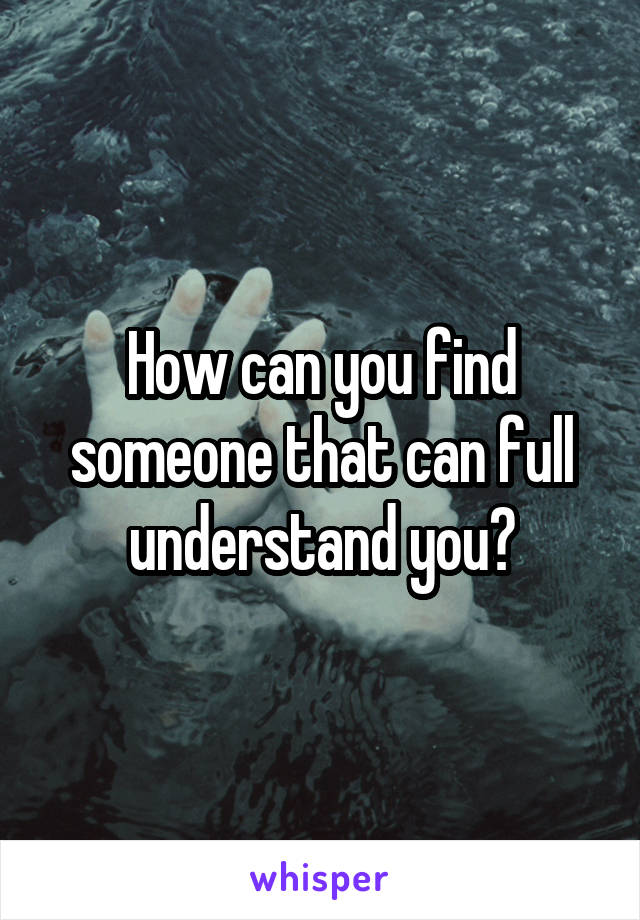 How can you find someone that can full understand you?