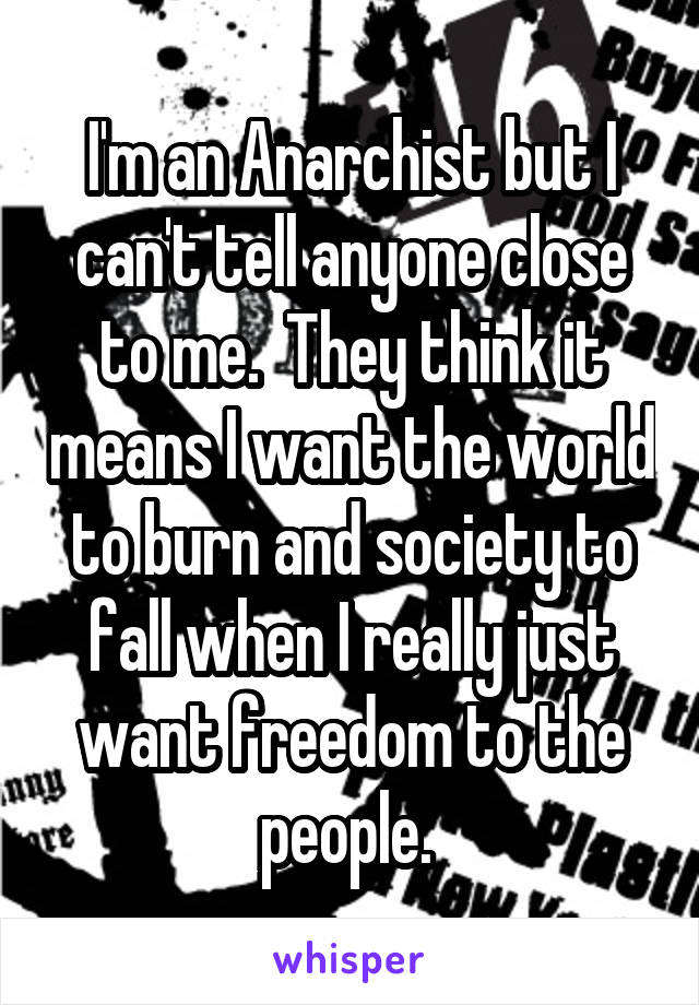 I'm an Anarchist but I can't tell anyone close to me.  They think it means I want the world to burn and society to fall when I really just want freedom to the people. 