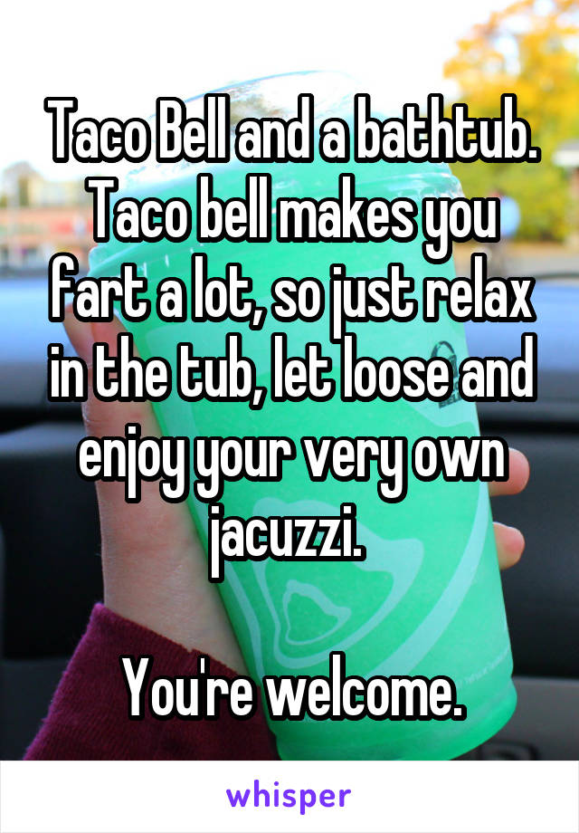 Taco Bell and a bathtub. Taco bell makes you fart a lot, so just relax in the tub, let loose and enjoy your very own jacuzzi. 

You're welcome.