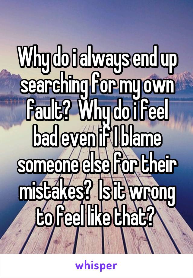 Why do i always end up searching for my own fault?  Why do i feel bad even if I blame someone else for their mistakes?  Is it wrong to feel like that? 