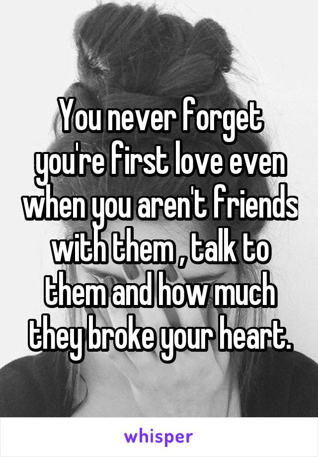 You never forget you're first love even when you aren't friends with them , talk to them and how much they broke your heart.