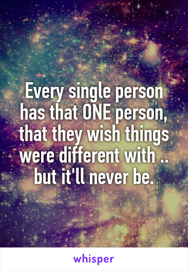 Every single person has that ONE person, that they wish things were different with .. but it'll never be.