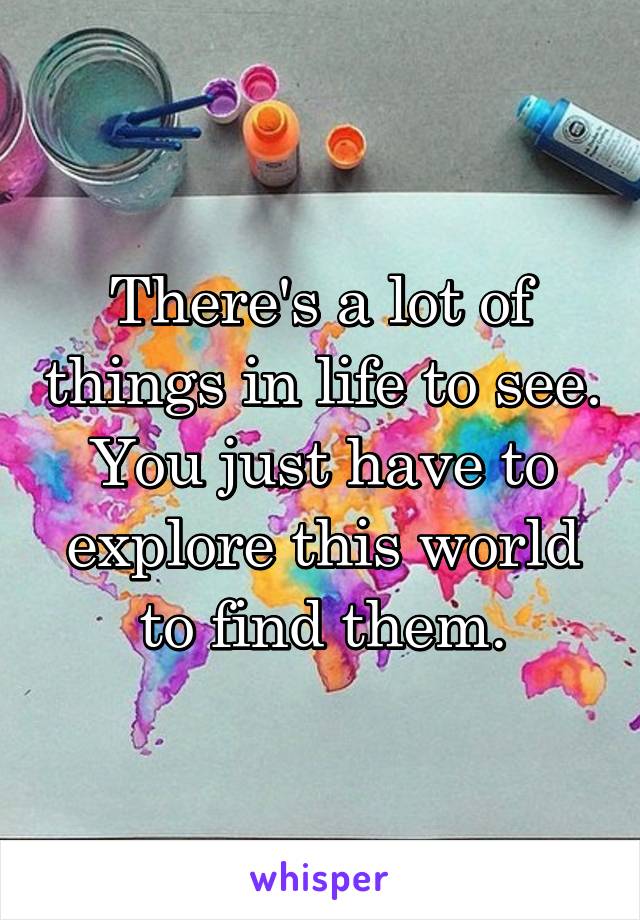 There's a lot of things in life to see. You just have to explore this world to find them.