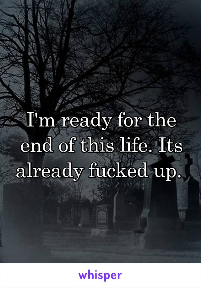 I'm ready for the end of this life. Its already fucked up. 