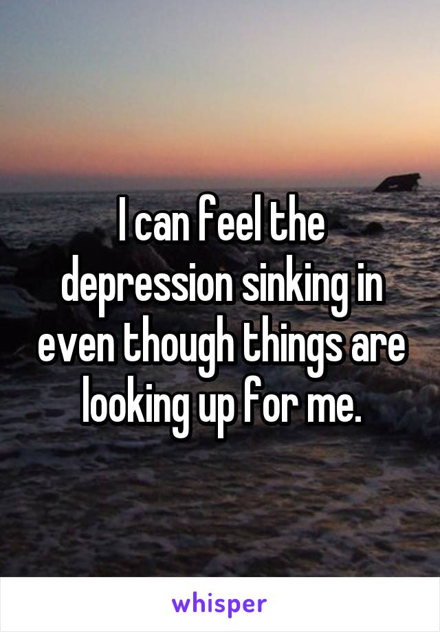 I can feel the depression sinking in even though things are looking up for me.