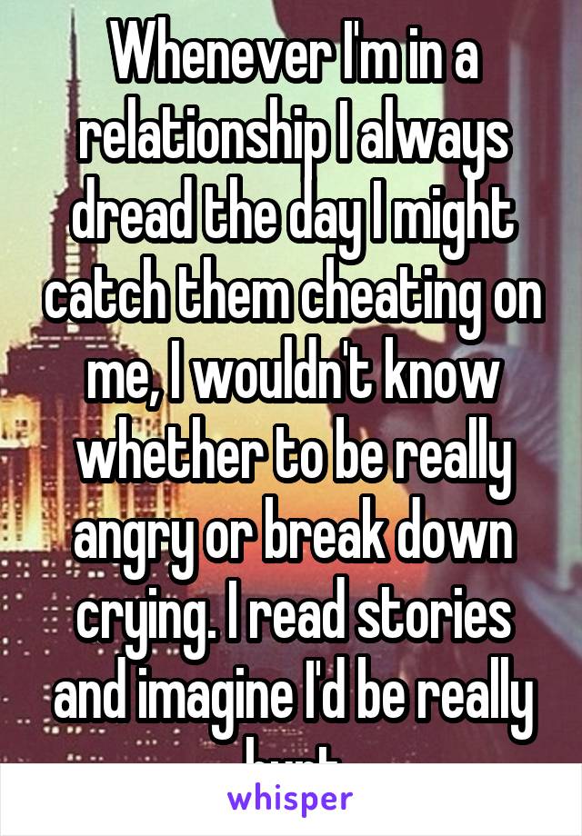 Whenever I'm in a relationship I always dread the day I might catch them cheating on me, I wouldn't know whether to be really angry or break down crying. I read stories and imagine I'd be really hurt