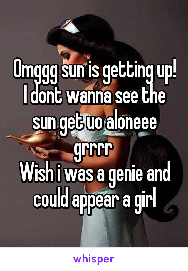 Omggg sun is getting up!
I dont wanna see the sun get uo aloneee grrrr 
Wish i was a genie and could appear a girl