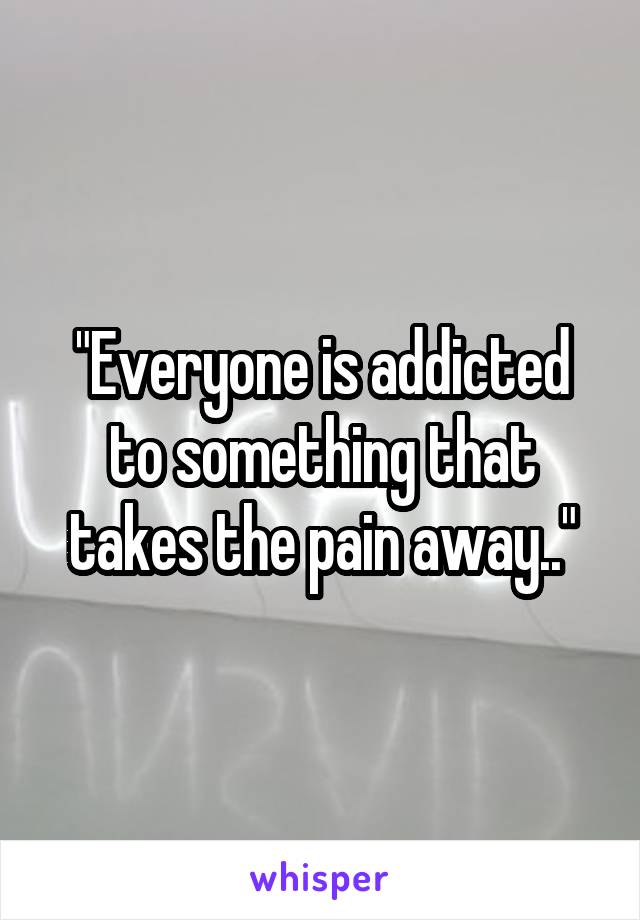 "Everyone is addicted to something that takes the pain away.."