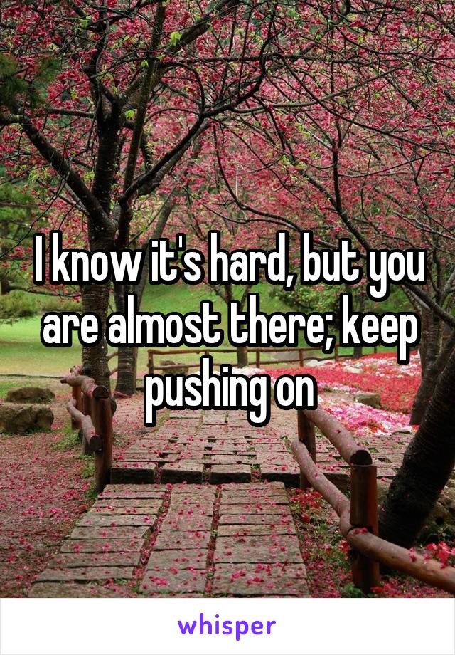 I know it's hard, but you are almost there; keep pushing on