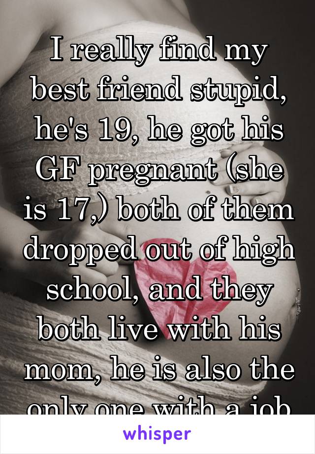 I really find my best friend stupid, he's 19, he got his GF pregnant (she is 17,) both of them dropped out of high school, and they both live with his mom, he is also the only one with a job