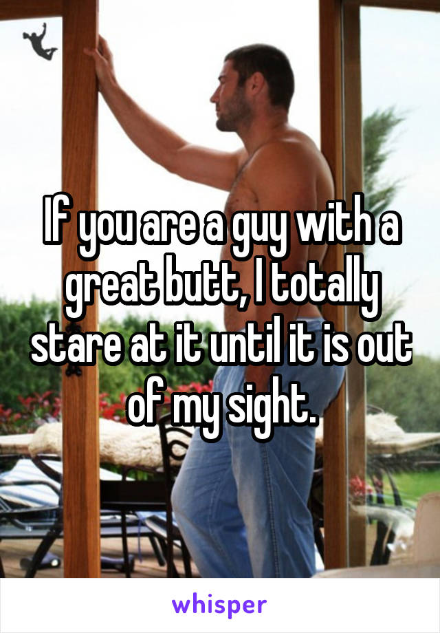 If you are a guy with a great butt, I totally stare at it until it is out of my sight.