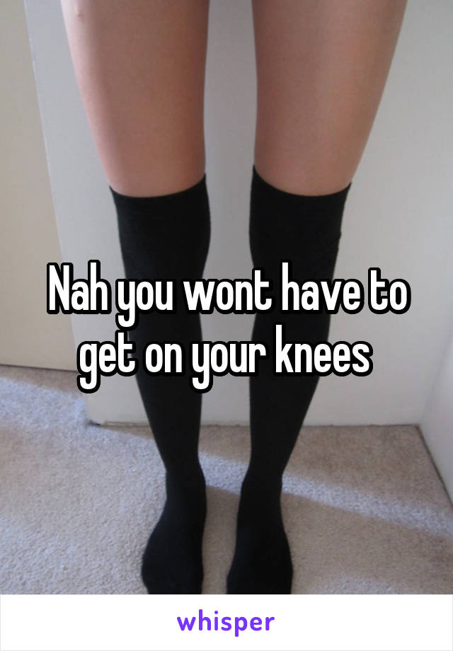 Nah you wont have to get on your knees 