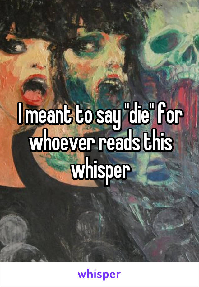 I meant to say "die" for whoever reads this whisper