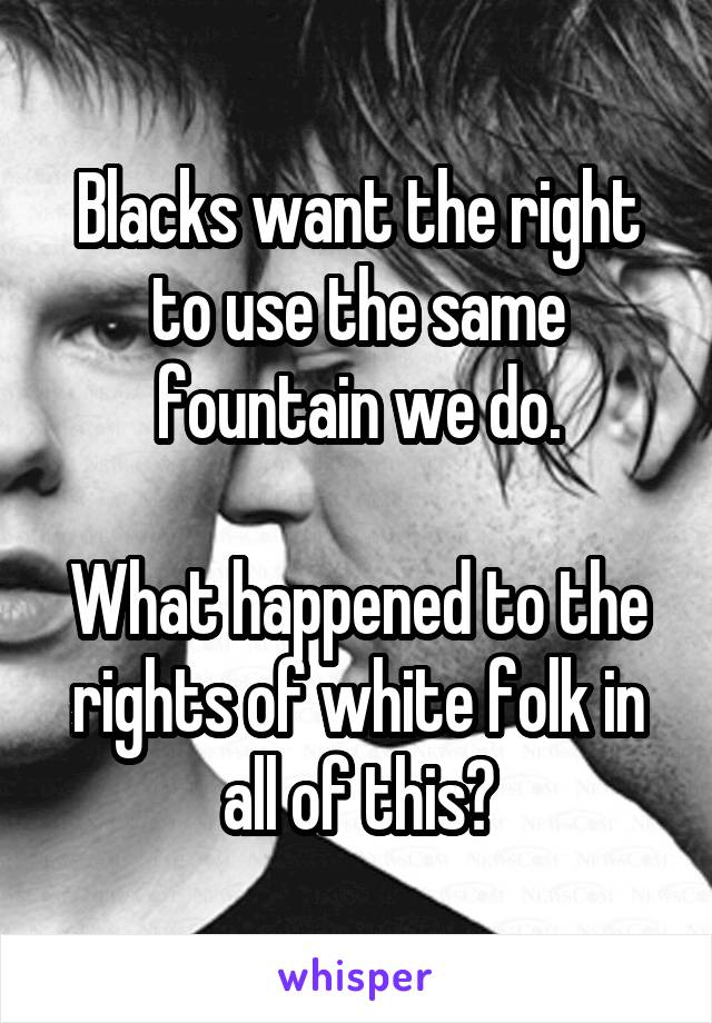 Blacks want the right to use the same fountain we do.

What happened to the rights of white folk in all of this?