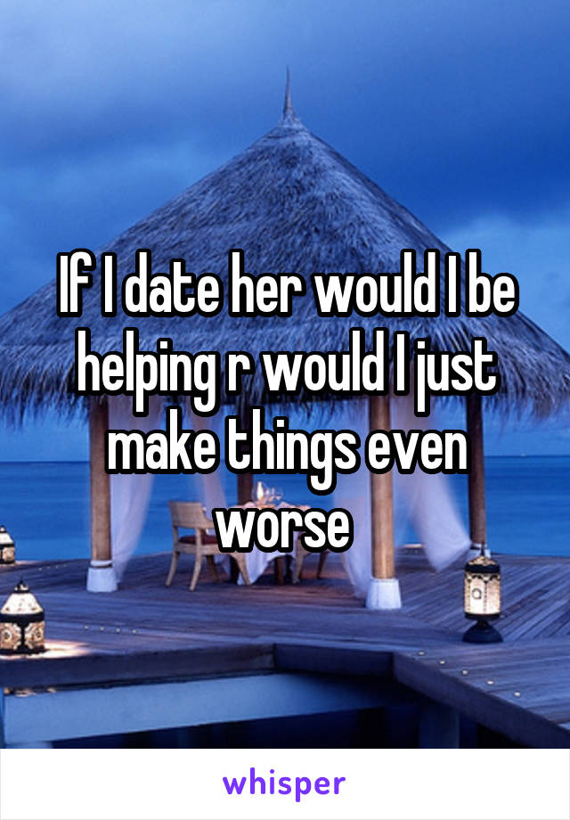 If I date her would I be helping r would I just make things even worse 