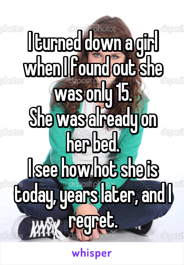 I turned down a girl when I found out she was only 15.
She was already on her bed.
I see how hot she is today, years later, and I regret.