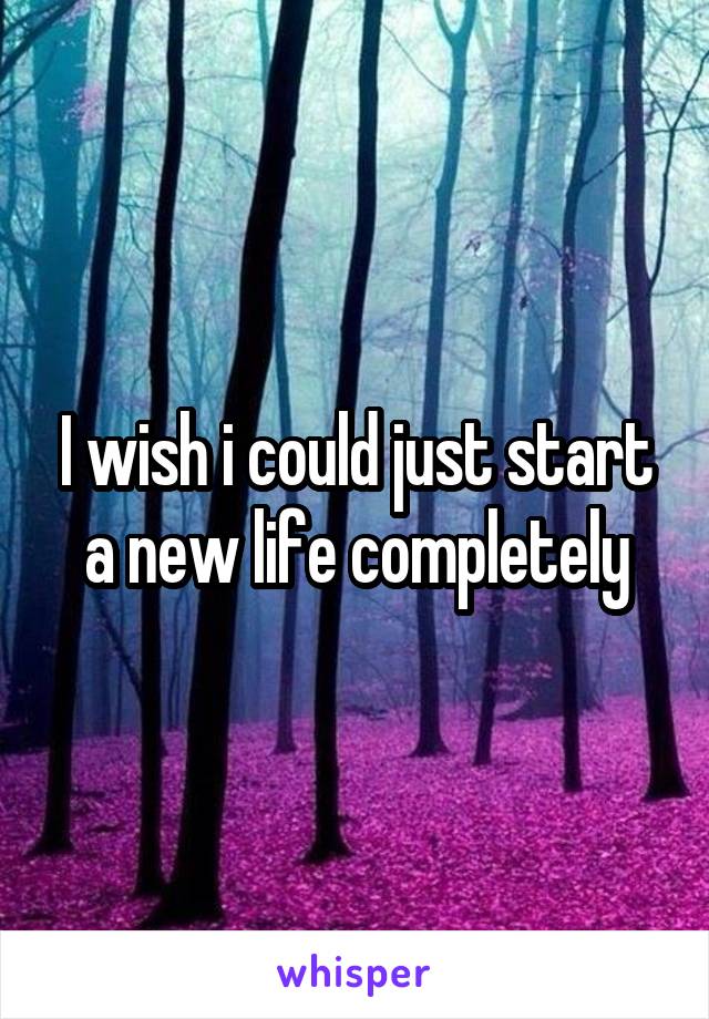 I wish i could just start a new life completely