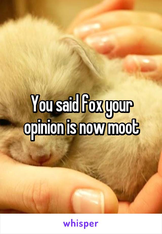 You said fox your opinion is now moot