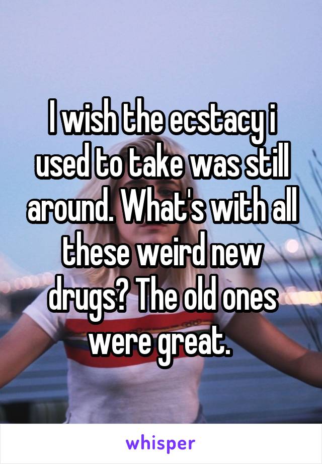 I wish the ecstacy i used to take was still around. What's with all these weird new drugs? The old ones were great. 