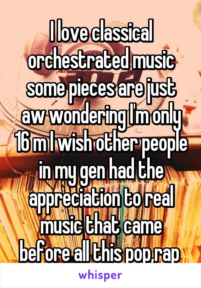 I love classical orchestrated music some pieces are just aw wondering I'm only 16 m I wish other people in my gen had the appreciation to real music that came before all this pop,rap 