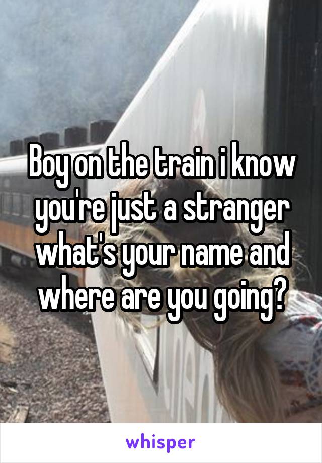 Boy on the train i know you're just a stranger what's your name and where are you going?